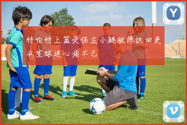 特伦特上篮受伤左小腿被搀扶回更衣室球迷心痛不已