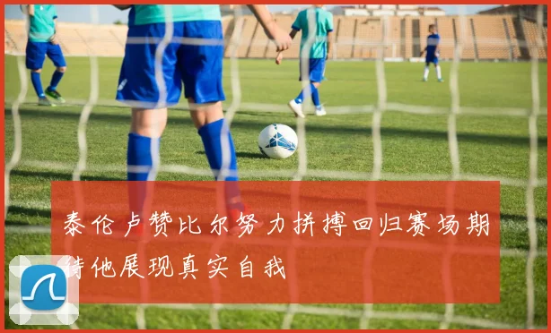 泰伦卢赞比尔努力拼搏回归赛场期待他展现真实自我