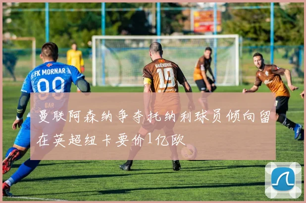 曼联阿森纳争夺托纳利球员倾向留在英超纽卡要价1亿欧