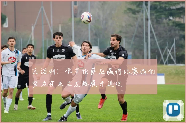 瓦诺利：佛罗伦萨应赢得比赛我们努力在米兰左路展开进攻