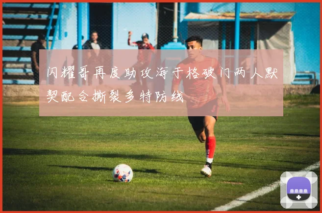 闪耀哥再度助攻海于格破门两人默契配合撕裂多特防线