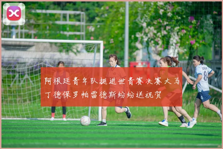 阿根廷青年队挺进世青赛决赛大马丁德保罗帕雷德斯纷纷送祝贺