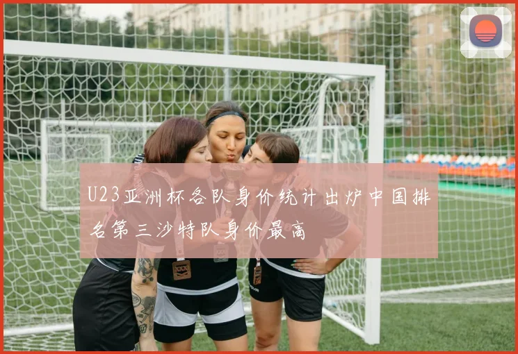 U23亚洲杯各队身价统计出炉中国排名第三沙特队身价最高