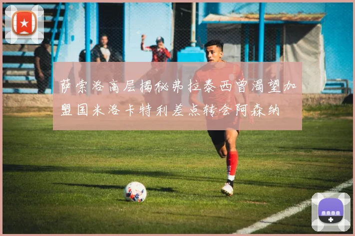 萨索洛高层揭秘弗拉泰西曾渴望加盟国米洛卡特利差点转会阿森纳