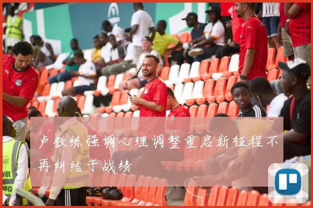 卢教练强调心理调整重启新征程不再纠结于战绩