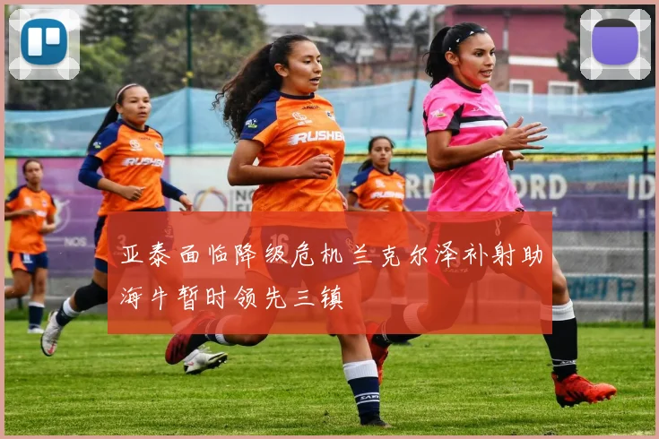 亚泰面临降级危机兰克尔泽补射助海牛暂时领先三镇