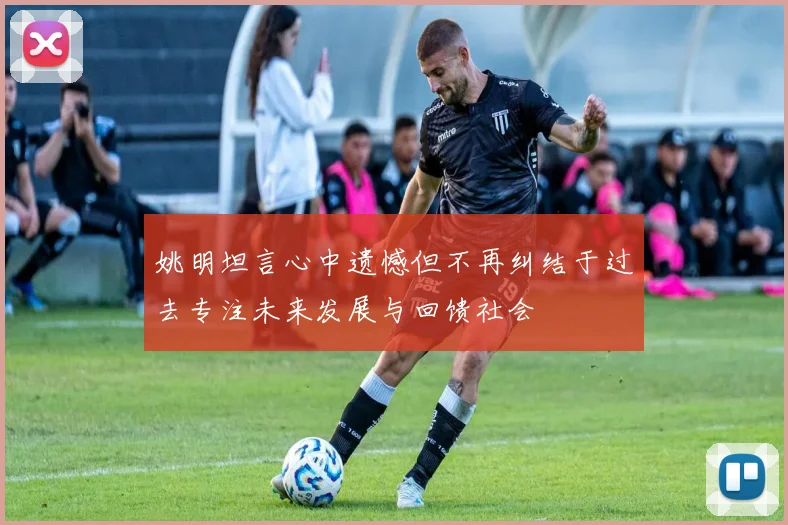 姚明坦言心中遗憾但不再纠结于过去专注未来发展与回馈社会