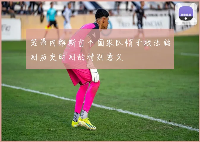 若昂内维斯首个国家队帽子戏法铭刻历史时刻的特别意义