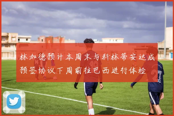 林加德预计本周末与科林蒂安达成预签协议下周前往巴西进行体检