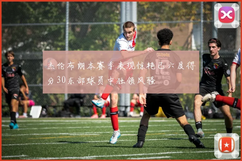 杰伦布朗本赛季表现惊艳已六度得分30东部球员中独领风骚