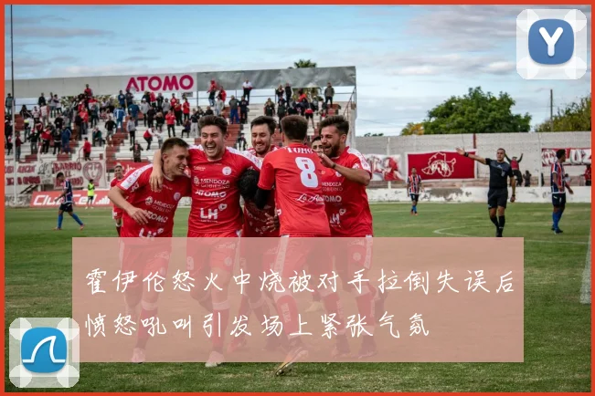 霍伊伦怒火中烧被对手拉倒失误后愤怒吼叫引发场上紧张气氛