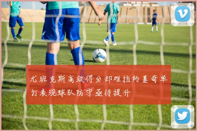 尤班克斯高效得分却难挡约基奇单打表现球队防守亟待提升