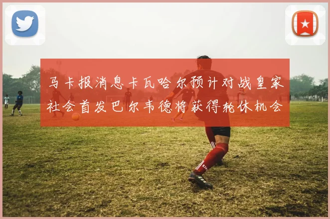 马卡报消息卡瓦哈尔预计对战皇家社会首发巴尔韦德将获得轮休机会