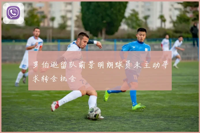 罗伯逊留队前景明朗球员未主动寻求转会机会