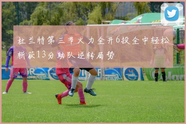 杜兰特第三节火力全开6投全中轻松斩获13分助队逆转局势