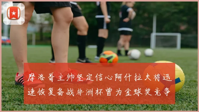 摩洛哥主帅坚定信心阿什拉夫将迅速恢复备战非洲杯曾为金球奖竞争者