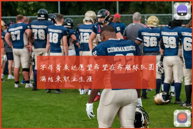 字母哥表达愿望希望在希腊球队圆满结束职业生涯