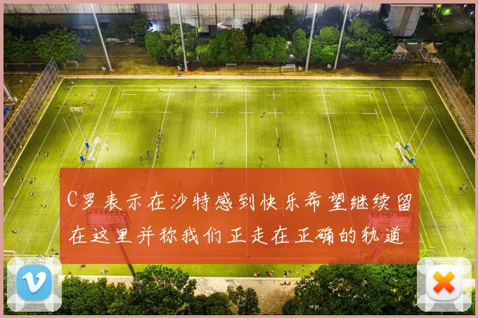 C罗表示在沙特感到快乐希望继续留在这里并称我们正走在正确的轨道上