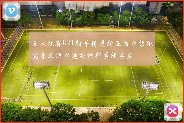 五大联赛U21射手榜更新亚马尔领跑克鲁皮伊尔迪兹帕斯紧随其后
