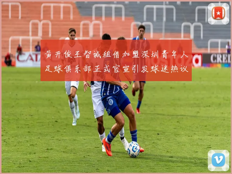 黄开俊王智诚租借加盟深圳青年人足球俱乐部正式官宣引发球迷热议