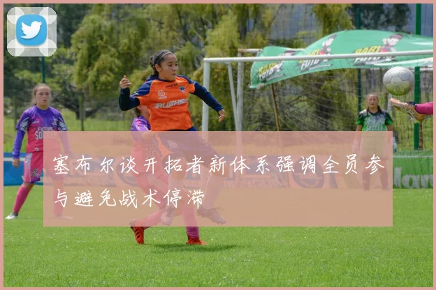 塞布尔谈开拓者新体系强调全员参与避免战术停滞
