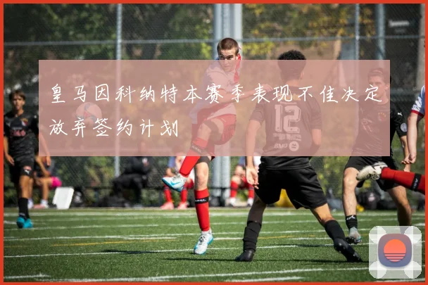 皇马因科纳特本赛季表现不佳决定放弃签约计划