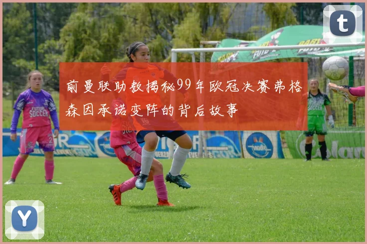 前曼联助教揭秘99年欧冠决赛弗格森因承诺变阵的背后故事