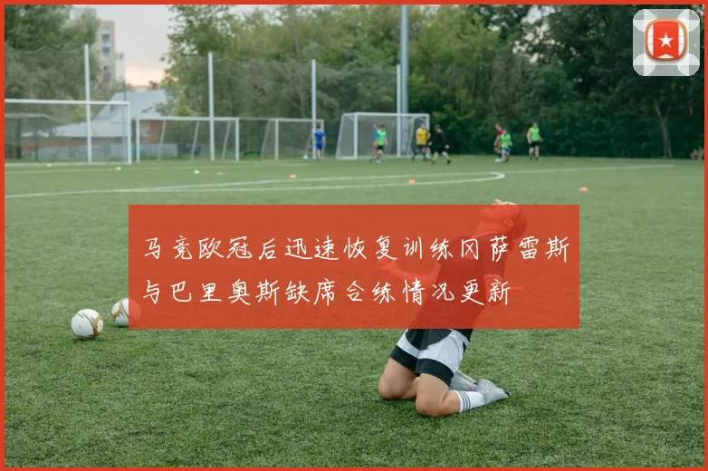 马竞欧冠后迅速恢复训练冈萨雷斯与巴里奥斯缺席合练情况更新