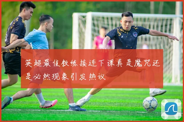 英超最佳教练接连下课真是魔咒还是必然现象引发热议
