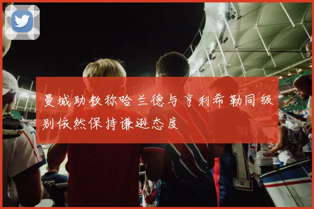 曼城助教称哈兰德与亨利希勒同级别依然保持谦逊态度