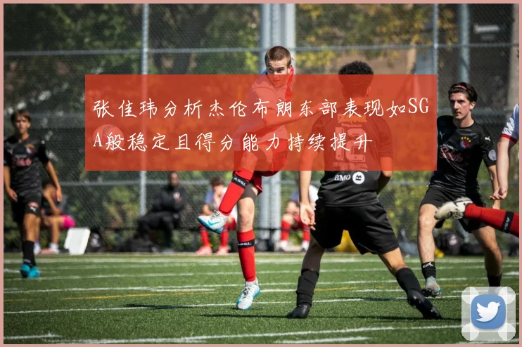 张佳玮分析杰伦布朗东部表现如SGA般稳定且得分能力持续提升