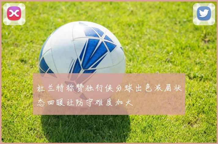 杜兰特称赞独行侠分球出色浓眉状态回暖让防守难度加大