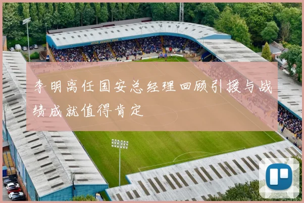 李明离任国安总经理回顾引援与战绩成就值得肯定