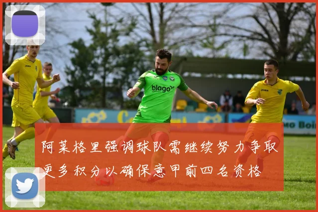 阿莱格里强调球队需继续努力争取更多积分以确保意甲前四名资格