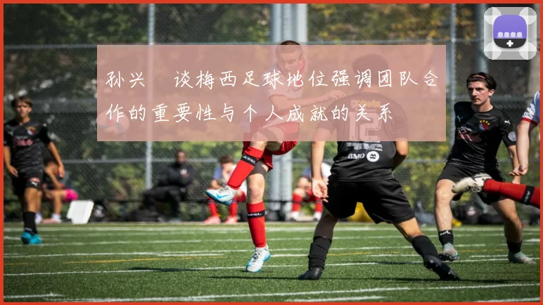 孙兴慜谈梅西足球地位强调团队合作的重要性与个人成就的关系