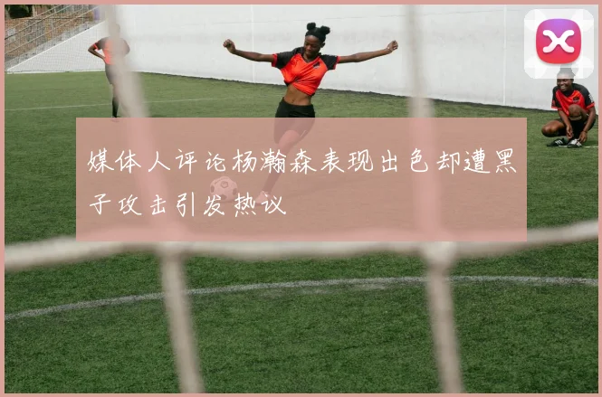 媒体人评论杨瀚森表现出色却遭黑子攻击引发热议