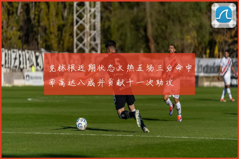 克林根近期状态火热五场三分命中率高达八成并贡献十一次助攻