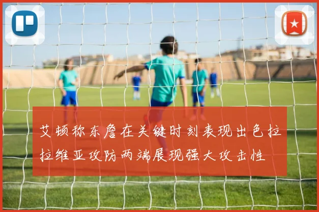 艾顿称东詹在关键时刻表现出色拉拉维亚攻防两端展现强大攻击性