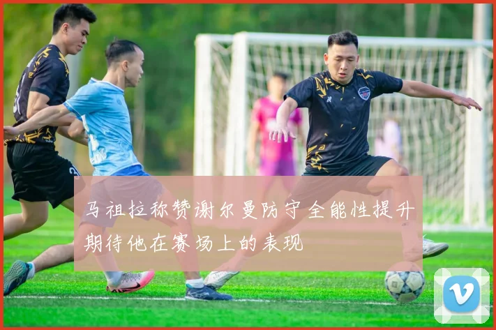 马祖拉称赞谢尔曼防守全能性提升期待他在赛场上的表现