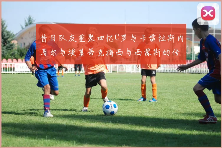 昔日队友重聚回忆C罗与卡雷拉斯内马尔与埃基蒂克梅西与西蒙斯的传奇故事